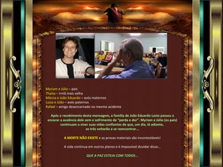Myriam e Júlio – pais
Thaísa – irmã mais velha
Márcia e João Eduardo – avós maternos
Luiza e João – avós paternos
Rafael – amigo desencarnado no mesmo acidente

   Após o recebimento desta mensagem, a família de João Eduardo Lasta passou a
 encarar a ausência dele sem o sofrimento de “perda e dor”. Myriam e Júlio (os pais)
         continuam a viver suas vidas confiantes de que, um dia, lá adiante,
                          os três voltarão a se reencontrar...

           A MORTE NÃO EXISTE e as provas materiais são incontestáveis!

           A vida continua em outros planos e é impossível duvidar disso...

                         QUE A PAZ ESTEJA COM TODOS...
 
