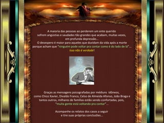 A maioria das pessoas ao perderem um ente querido
   sofrem angústias e saudades tão grandes que acabam, muitas vezes,
                        em profunda depressão...
   O desespero é maior para aqueles que duvidam da vida após a morte
porque acham que “ninguém pode voltar pra contar como é do lado de lá”...
                           Isso não é verdade!




      Graças as mensagens psicografadas por médiuns idôneos,
como Chico Xavier, Divaldo Franco, Celso de Almeida Afonso, João Braga e
   tantos outros, milhares de famílias estão sendo confortadas, pois,
               “muita gente está voltando pra contar”...

                Acompanhe os relatos dos casos a seguir
                   e tire suas próprias conclusões...
 