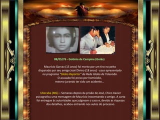 08/05/76 - Goiânia de Campina (Goiás)

     Maurício Garcez (15 anos) foi morto por um tiro no peito
 disparado por seu amigo José Divino (18 anos) - caso apresentado
    no programa “Globo Repórter” da Rede Globo de Televisão.
                O acusado foi preso por homicídio,
             mesmo jurando ter sido um acidente...


    Uberaba (MG) – Semanas depois da prisão de José, Chico Xavier
psicografou uma mensagem de Maurício inocentando o amigo. A carta
foi entregue às autoridades que julgavam o caso e, devido as riquezas
        dos detalhes, acabou entrando nos autos do processo.
 