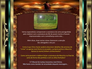 Vários especialistas compararam a assinatura da carta psicografada
     pelo médium com a assinatura do RG do jovem morto e ficaram
              impressionados com a semelhança entre elas...

            Além disso, duas outras coisas chamaram a atenção
                          dos advogados e do juiz:

  1 – Como é que Chico Xavier poderia descrever detalhes tão precisos do
   “crime” se apenas José Divino (o acusado), a própria polícia e Maurício
                 Garcez (o morto) tinham conhecimento?

2 – Como seria possível o médium forjar a assinatura de Maurício no final da
          carta de forma tão perfeita e com os olhos fechados?

              O Tribunal de Justiça inocentou José Divino.
      Não havia como duvidar da veracidade daquela mensagem...
 