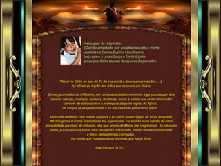 Mensagem de João Hélio
                         (Garoto arrastado por assaltantes até a morte)
                        recebida no Centro Espírita Léon Dennis
                         Veja como a Lei de Causa e Efeito é justa
                         e nos possibilita reparar desajustes do passado):




        "Nasci na Gália no ano de 22 da era cristã e desencarnei na Líbia (...).
                Fui oficial da legião dos leões que estavam em Núbia.

 Como governador de Al Katrim, me comprazia atrelar na minha biga puxada por dois
  cavalos velozes, crianças, homens, mulheres, novos e velhos que eram arrastados
           através da estrada seca e pedregosa daquela região da África.
          Os corpos se despedaçavam e eu era exaltado pelos meus pares...

   Morri em combate com tropas egípcias e fui parar numa região de treva profunda.
   Muitos gritos e rostos aterradores me esperavam. Fui levado a um estado de total
animalidade por mais de mil anos, até que servos de Maria me resgataram. Já em outro
   plano, fui aos poucos tendo meu perispírito restaurado, minha mente normalizada
                             e meus pensamentos corrigidos.
                  Foi então que compreendi os horrores que havia feito.

                                 Que tristeza DEUS...”
 