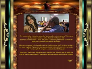 “Pra não complicar o assunto, quero dizer que estou bem e a presença do Thommy me
            ajudou muito a manter a calma diante de minha nova vida.
 Sempre que ele me lambe o rosto, mãe, sinto a sua presença e também o carinho do
                   papai, da Lú, da vovó Rosa, enfim, de todos aí.

Não chorem mais por mim. Estou bem e feliz. O sofrimento de vocês me deixa confusa e
me causa angústia. Peça a vovó Rosa que continue orando muito por mim e por vocês.
           Ela é um exemplo de coragem e nos ajudará a não fraquejar.

 Mãe, diga a todos que os amo muito e que continuo viva. Por favor, fale ao papai que
creia no que estou escrevendo e que leve um beijo meu à vovó Jacy e ao vovô Eduardo.



                                                                            Tati”
 