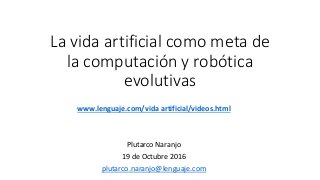 La vida artificial como meta de
la computación y robótica
evolutivas
www.lenguaje.com/vida artificial/videos.html
Plutarco Naranjo
19 de Octubre 2016
plutarco.naranjo@lenguaje.com
 