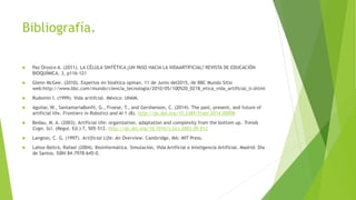 Bibliografía.
 Paz Orozco A. (2011). LA CÉLULA SINTÉTICA ¿UN PASO HACIA LA VIDAARTIFICIAL? REVISTA DE EDUCACIÓN
BIOQUÍMICA, 3, p116-121
 Glenn McGee. (2010). Expertos en bioética opinan. 11 de Junio del2015, de BBC Mundo Sitio
web:http://www.bbc.com/mundo/ciencia_tecnologia/2010/05/100520_0218_etica_vida_artificial_lr.shtml
 Rudomin I. (1999). Vida aritifcial. México: UNAM.
 Aguilar, W., SantamaríaBonfil, G., Froese, T., and Gershenson, C. (2014). The past, present, and future of
artificial life. Frontiers in Robotics and AI 1 (8). http://dx.doi.org/10.3389/frobt.2014.00008
 Bedau, M. A. (2003). Artificial life: organization, adaptation and complexity from the bottom up. Trends
Cogn. Sci. (Regul. Ed.) 7, 505–512. http://dx.doi.org/10.1016/j.tics.2003.09.012
 Langton, C. G. (1997). Artificial Life: An Overview. Cambridge, MA: MIT Press.
 Lahoz-Beltrá, Rafael (2004). Bioinformática. Simulación, Vida Artificial e Inteligencia Artificial. Madrid: Día
de Santos. ISBN 84-7978-645-0.
 