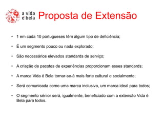 Proposta de Extensão
• 1 em cada 10 portugueses têm algum tipo de deficiência;

• É um segmento pouco ou nada explorado;

• São necessários elevados standards de serviço;

• A criação de pacotes de experiências proporcionam esses standards;

• A marca Vida é Bela tornar-se-á mais forte cultural e socialmente;

• Será comunicada como uma marca inclusiva, um marca ideal para todos;

• O segmento sénior será, igualmente, beneficiado com a extensão Vida é
  Bela para todos.
 