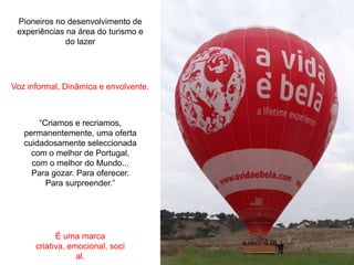 Pioneiros no desenvolvimento de
 experiências na área do turismo e
              do lazer




Voz informal, Dinâmica e envolvente.



       “Criamos e recriamos,
   permanentemente, uma oferta
   cuidadosamente seleccionada
     com o melhor de Portugal,
     com o melhor do Mundo...
     Para gozar. Para oferecer.
         Para surpreender.”




            É uma marca
      criativa, emocional, soci
                  al.
 