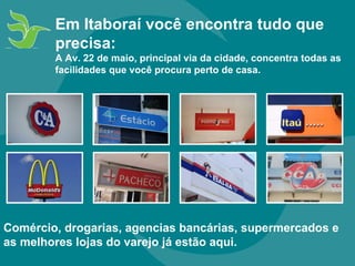 Comércio, drogarias, agencias bancárias, supermercados e as melhores lojas do varejo já estão aqui. Em Itaboraí você encontra tudo que precisa: A Av. 22 de maio, principal via da cidade, concentra todas as facilidades que você procura perto de casa.