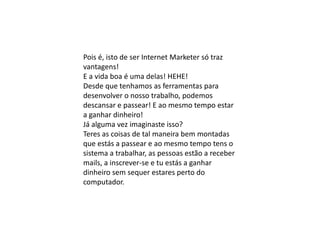 Pois é, isto de ser Internet Marketer só traz
vantagens!
E a vida boa é uma delas! HEHE!
Desde que tenhamos as ferramentas para
desenvolver o nosso trabalho, podemos
descansar e passear! E ao mesmo tempo estar
a ganhar dinheiro!
Já alguma vez imaginaste isso?
Teres as coisas de tal maneira bem montadas
que estás a passear e ao mesmo tempo tens o
sistema a trabalhar, as pessoas estão a receber
mails, a inscrever-se e tu estás a ganhar
dinheiro sem sequer estares perto do
computador.
 