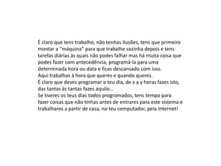 É claro que tens trabalho, não tenhas ilusões, tens que primeiro
montar a “máquina” para que trabalhe sozinha depois e tens
tarefas diárias às quais não podes falhar mas há muita coisa que
podes fazer com antecedência, programá-la para uma
determinada hora ou data e ficas descansado com isso.
Aqui trabalhas à hora que queres e quando queres.
É claro que deves programar o teu dia, de x a y horas fazes isto,
das tantas às tantas fazes aquilo…
Se tiveres os teus dias todos programados, tens tempo para
fazer coisas que não tinhas antes de entrares para este sistema e
trabalhares a partir de casa, no teu computador, pela Internet!
 