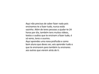 Aqui não precisas de saber fazer nada pois
ensinamos-te a fazer tudo, nunca estás
sozinho. Além de teres pessoas a ajudar-te 24
horas por dia, também tens muitos vídeos,
textos e audios que te ensinam a fazer tudo, é
só veres, leres e ouvires.
Aqui aprendes uma nova profissão e como
bom aluno que deves ser, vais aprender tudo o
que te ensinarem para também tu ensinares
aos outros que vierem atrás de ti.
 