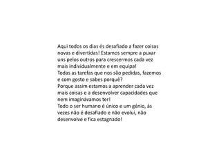 Aqui todos os dias és desafiado a fazer coisas
novas e divertidas! Estamos sempre a puxar
uns pelos outros para crescermos cada vez
mais individualmente e em equipa!
Todas as tarefas que nos são pedidas, fazemos
e com gosto e sabes porquê?
Porque assim estamos a aprender cada vez
mais coisas e a desenvolver capacidades que
nem imaginávamos ter!
Todo o ser humano é único e um génio, às
vezes não é desafiado e não evolui, não
desenvolve e fica estagnado!
 