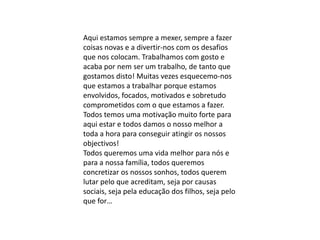 Aqui estamos sempre a mexer, sempre a fazer
coisas novas e a divertir-nos com os desafios
que nos colocam. Trabalhamos com gosto e
acaba por nem ser um trabalho, de tanto que
gostamos disto! Muitas vezes esquecemo-nos
que estamos a trabalhar porque estamos
envolvidos, focados, motivados e sobretudo
comprometidos com o que estamos a fazer.
Todos temos uma motivação muito forte para
aqui estar e todos damos o nosso melhor a
toda a hora para conseguir atingir os nossos
objectivos!
Todos queremos uma vida melhor para nós e
para a nossa família, todos queremos
concretizar os nossos sonhos, todos querem
lutar pelo que acreditam, seja por causas
sociais, seja pela educação dos filhos, seja pelo
que for…
 
