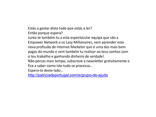 Estás a gostar disto tudo que estás a ler?
Então porque espera?
Junta-te também tu a esta espectacular equipa que são a
Empower Network e os Lazy Millionaires, vem aprender esta
nova profissão de Internet Marketer que é uma das mais bem
pagas do mundo e vem também tu realizar ao teus sonhos com
o teu trabalho e ganhando dinheiro de verdade!
Não percas mais tempo, subscreve a newsletter gratuitamente e
fica a saber como isto tudo se processa…
Espero-te deste lado…
http://patriciadeportugal.com/e/grupo-de-ajuda
 