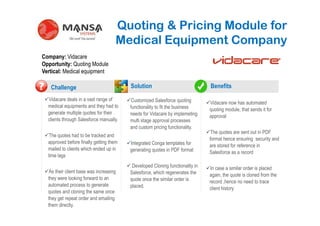 Quoting & Pricing Module for
                                       Medical Equipment Company
Company: Vidacare
Opportunity: Quoting Module
Vertical: Medical equipment

     Challenge                             Solution                              Benefits
?   Vidacare deals in a vast range of       Customized Salesforce quoting
                                                    .                            Vidacare now has automated
    medical equipments and they had to     functionality to fit the business     quoting module, that sends it for
    generate multiple quotes for their     needs for Vidacare by implemeting     approval
    clients through Salesforce manually.   multi stage approval processes
                                           and custom pricing functionality.
                                                                                  The quotes are sent out in PDF
     The quotes had to be tracked and
                                                                                 format hence ensuring security and
    approved before finally getting them   Integrated Conga templates for        are stored for reference in
    mailed to clients which ended up in    generating quotes in PDF format       Salesforce as a record
    time lags
                                            Developed Cloning functionality in   In case a similar order is placed
     As their client base was increasing   Salesforce, which regenerates the     again, the quote is cloned from the
    they were looking forward to an        quote once the similar order is       record ,hence no need to trace
    automated process to generate          placed.                               client history
    quotes and cloning the same once
    they get repeat order and emailing
    them directly.
 