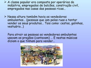 A classe popular era composta por operários da indústria, empregados de balcões, construção civil, empregados nas casas das pessoas ricas… Nessa altura também havia os vendedores ambulantes… (pessoas que iam pelas ruas a tentar vender os seus produtos… Tais como: cestos, galinhas, vestuário…) Para atrair as pessoas os vendedores ambulantes usavam os pregões (cantavam) … E nestas músicas diziam o que tinham para vender… 
