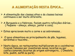 A alimentação nesta época… A alimentação das classes altas e da classes baixas continuava a ser muito diferente. A Burguesia e a Nobreza, faziam quatro refeições diárias…  ( Pequeno – almoço, almoço, jantar e ceia). Estes apreciavam muito a carne e as sobremesas… O povo alimentava-se principalmente de pão, legumes, sardinhas e toucinho… Nesta época, os restaurantes multiplicaram-se e cozinheiros ficaram famosos por inventarem novas receitas ou por confeccionarem receitas de origem estrangeira… ( Omelete, bife, pudim, suflê ou puré). 