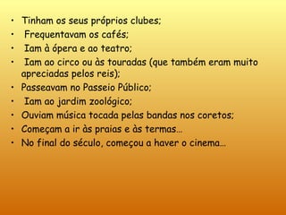 Tinham os seus próprios clubes;  Frequentavam os cafés;  Iam à ópera e ao teatro;  Iam ao circo ou às touradas (que também eram muito apreciadas pelos reis); Passeavam no Passeio Público; Iam ao jardim zoológico;  Ouviam música tocada pelas bandas nos coretos; Começam a ir às praias e às termas… No final do século, começou a haver o cinema… 