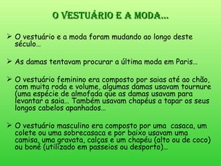 O vestuário e a moda… O vestuário e a moda foram mudando ao longo deste século… As damas tentavam procurar a última moda em Paris… O vestuário feminino era composto por saias até ao chão, com muita roda e volume, algumas damas usavam tournure (uma espécie de almofada que as damas usavam para levantar a saia… Também usavam chapéus a tapar os seus longos cabelos apanhados… O vestuário masculino era composto por uma  casaca, um colete ou uma sobrecasaca e por baixo usavam uma camisa, uma gravata, calças e um chapéu (alto ou de coco) ou boné (utilizado em passeios ou desporto)… 