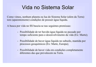 Vida no Sistema Solar
Como vimos, nenhum planeta ou lua do Sistema Solar (além da Terra)
tem (aparentemente) condições de possuir água líquida.

A busca por vida no SS baseia-se nas seguintes premissas:

         - Possibilidade de ter havido água líquida no passado por
           tempo suficiente para o desenvolvimento da vida (Ex: Marte);

         - Possibilidade de haver água líquida no subsolo, mantida por
           processos geoquímicos (Ex: Marte, Europa);

         - Possibilidade de haver vida em condições completamente
           diferentes das que prevalecem na Terra.
 