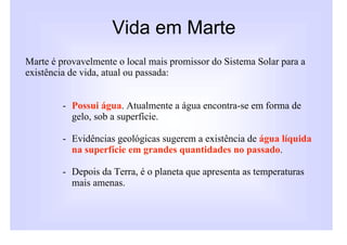 Vida em Marte
Marte é provavelmente o local mais promissor do Sistema Solar para a
existência de vida, atual ou passada:


         - Possui água. Atualmente a água encontra-se em forma de
           gelo, sob a superfície.

         - Evidências geológicas sugerem a existência de água líquida
           na superfície em grandes quantidades no passado.

         - Depois da Terra, é o planeta que apresenta as temperaturas
           mais amenas.
 