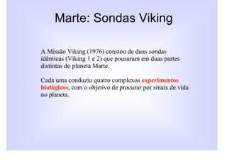 Marte: Sondas Viking

A Missão Viking (1976) constou de duas sondas
idênticas (Viking 1 e 2) que pousaram em duas partes
distintas do planeta Marte.

Cada uma conduziu quatro complexos experimentos
biológicos, com o objetivo de procurar por sinais de vida
no planeta.
 