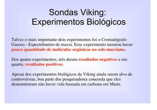 Sondas Viking:
          Experimentos Biológicos
Talvez o mais importante dois experimentos foi o Cromatógrafo
Gasoso - Espectrômetro de massa. Esse experimento mostrou haver
pouca quantidade de moléculas orgânicas no solo marciano.

Dos quatro experimentos, três deram resultados negativos e um
quarto, resultados positivos.

Apesar dos experimentos biológicos da Viking ainda serem alvo de
controvérsias, boa parte dos pesquisadores concorda que eles
demonstraram não haver vida baseada em carbono em Marte.
 