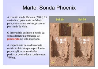 Marte: Sonda Phoenix
A recente sonda Phoenix (2008) foi
enviada ao pólo norte de Marte
para, entre outras coisas, procurar
por sinais de vida.

O laboratório químico a bordo da
sonda detectou a presença de
perclorato no solo marciano.

A importância desta descoberta
reside no fato de que o perclorato
pode explicar os resultados
positivos de um dos experimentos
Viking.
 