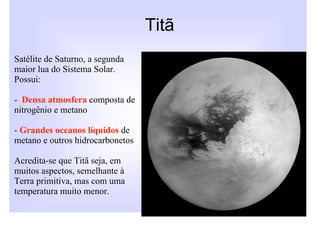 Titã
Satélite de Saturno, a segunda
maior lua do Sistema Solar.
Possui:

- Densa atmosfera composta de
nitrogênio e metano

- Grandes oceanos líquidos de
metano e outros hidrocarbonetos

Acredita-se que Titã seja, em
muitos aspectos, semelhante à
Terra primitiva, mas com uma
temperatura muito menor.
 