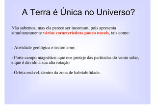 A Terra é Única no Universo?
Não sabemos, mas ela parece ser incomum, pois apresenta
simultaneamente várias características pouco usuais, tais como:


- Atividade geológica e tectonismo;

- Forte campo magnético, que nos proteje das partículas do vento solar,
e que é devido a sua alta rotação

- Órbita estável, dentro da zona de habitabilidade.
 