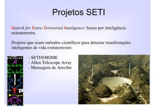 Projetos SETI
Search for Extra-Terrestrial Inteligence: busca por inteligência
extraterrestre.

Projetos que usam métodos científicos para detectar manifestações
inteligentes de vida extraterrestre:

         - SETI@HOME
         - Allen Telescope Array
         - Mensagem de Arecibo
 