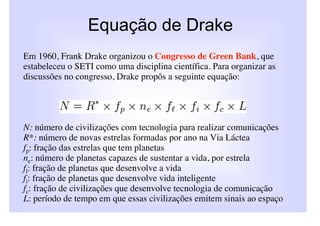 Equação de Drake
Em 1960, Frank Drake organizou o Congresso de Green Bank, que
estabeleceu o SETI como uma disciplina científica. Para organizar as
discussões no congresso, Drake propôs a seguinte equação:




N: número de civilizações com tecnologia para realizar comunicações
R*: número de novas estrelas formadas por ano na Via Láctea
fp: fração das estrelas que tem planetas
ne: número de planetas capazes de sustentar a vida, por estrela
fl: fração de planetas que desenvolve a vida
fi: fração de planetas que desenvolve vida inteligente
fc: fração de civilizações que desenvolve tecnologia de comunicação
L: período de tempo em que essas civilizações emitem sinais ao espaço
 