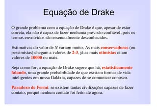 Equação de Drake
O grande problema com a equação de Drake é que, apesar de estar
correta, ela não é capaz de fazer nenhuma previsão confiável, pois os
termos envolvidos são essencialmente desconhecidos.

Estimativas do valor de N variam muito. As mais conservadoras (ou
pessimistas) chegam a valores de 2-3, já as mais otimistas citam
valores de 10000 ou mais.

Seja como for, a equação de Drake sugere que há, estatisticamente
falando, uma grande probabilidade de que existam formas de vida
inteligentes em nossa Galáxia, capazes de se comunicar conosco.

Paradoxo de Fermi: se existem tantas civilizações capazes de fazer
contato, porquê nenhum contato foi feito até agora.
 