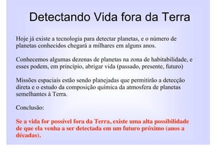 Detectando Vida fora da Terra
Hoje já existe a tecnologia para detectar planetas, e o número de
planetas conhecidos chegará a milhares em alguns anos.

Conhecemos algumas dezenas de planetas na zona de habitabilidade, e
esses podem, em princípio, abrigar vida (passado, presente, futuro)

Missões espaciais estão sendo planejadas que permitirão a detecção
direta! e o estudo da composição química da atmosfera de planetas
semelhantes à Terra.

Conclusão:

Se a vida for possível fora da Terra, existe uma alta possibilidade
de que ela venha a ser detectada em um futuro próximo (anos a
décadas).
 