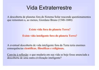 Vida Extraterrestre
A descoberta de planetas fora do Sistema Solar reacende questionamentos
que remontam a, ao menos, Giordano Bruno (1548-1600):


                   Existe vida fora do planeta Terra?

             Existe vida inteligente fora do planeta Terra?


A eventual descoberta de vida inteligente fora da Terra teria enormes
consequências científicas, filosóficas e religiosas.

Convite à reflexão: o que mudaria em sua vida se hoje fosse anunciada a
descoberta de uma outra civilização inteligente?
 
