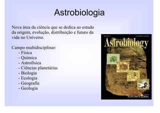 Astrobiologia
Nova área da ciência que se dedica ao estudo
da origem, evolução, distribuição e futuro da
vida no Universo.

Campo multidisciplinar:
  - Física
  - Química
  - Astrofísica
  - Ciências planetárias
  - Biologia
  - Ecologia
  - Geografia
  - Geologia
 