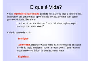 O que é Vida?
Nossa experiência quotidiana permite-nos dizer se algo é vivo ou não.
Entretanto, um estudo mais aprofundado nos faz deparar com certas
questões difíceis. Exemplo:
         Um vírus é um ser vivo, ou é uma estrutura orgânica que
         interage com seres vivos?

Vida do ponto de vista:

         - Biológico.

         - Ambiental. Hipótese Gaia: como não se conseque dissociar
         a vida do meio ambiente, pode-se supor que a Terra seja um
         organismo vivo único, do qual fazemos parte

         - Espiritual.
 