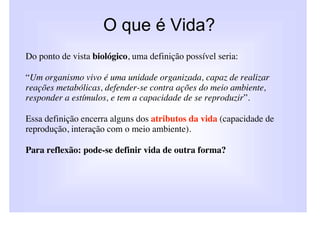 O que é Vida?
Do ponto de vista biológico, uma definição possível seria:

“Um organismo vivo é uma unidade organizada, capaz de realizar
reações metabólicas, defender-se contra ações do meio ambiente,
responder a estímulos, e tem a capacidade de se reproduzir”.

Essa definição encerra alguns dos atributos da vida (capacidade de
reprodução, interação com o meio ambiente).

Para reflexão: pode-se definir vida de outra forma?
 