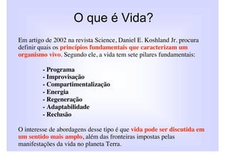 O que é Vida?
Em artigo de 2002 na revista Science, Daniel E. Koshland Jr. procura
definir quais os princípios fundamentais que caracterizam um
organismo vivo. Segundo ele, a vida tem sete pilares fundamentais:

         - Programa
         - Improvisação
         - Compartimentalização
         - Energia
         - Regeneração
         - Adaptabilidade
         - Reclusão

O interesse de abordagens desse tipo é que vida pode ser discutida em
um sentido mais amplo, além das fronteiras impostas pelas
manifestações da vida no planeta Terra.
 