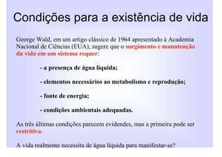 Condições para a existência de vida
George Wald, em um artigo clássico de 1964 apresentado à Academia
Nacional de Ciências (EUA), sugere que o surgimento e manutenção
da vida em um sistema requer:

         - a presença de água líquida;

         - elementos necessários ao metabolismo e reprodução;

         - fonte de energia;

         - condições ambientais adequadas.

As três últimas condições parecem evidendes, mas a primeira pode ser
restritiva.

A vida realmente necessita de água líquida para manifestar-se?
 
