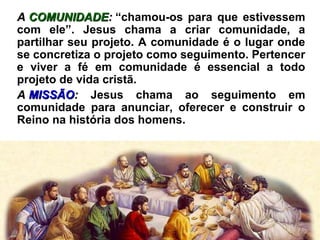 AA COMUNIDADECOMUNIDADE:: “chamou-os para que estivessem
com ele”. Jesus chama a criar comunidade, a
partilhar seu projeto. A comunidade é o lugar onde
se concretiza o projeto como seguimento. Pertencer
e viver a fé em comunidade é essencial a todo
projeto de vida cristã.
AA MISSÃOMISSÃO:: Jesus chama ao seguimento em
comunidade para anunciar, oferecer e construir o
Reino na história dos homens.
 