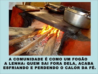 A COMUNIDADE É COMO UM FOGÃO
A LENHA: QUEM SAI FORA DELA, ACABA
ESFRIANDO E PERDENDO O CALOR DA FÉ.
 