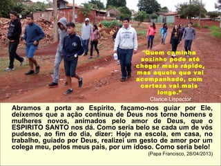 Abramos a porta ao Espírito, façamo-nos guiar por Ele,
deixemos que a ação contínua de Deus nos torne homens e
mulheres novos, animados pelo amor de Deus, que o
ESPIRITO SANTO nos dá. Como seria belo se cada um de vós
pudesse, ao fim do dia, dizer: Hoje na escola, em casa, no
trabalho, guiado por Deus, realizei um gesto de amor por um
colega meu, pelos meus pais, por um idoso. Como seria belo!
(Papa Francisco, 28/04/2013)
"Quem caminha
sozinho pode até
chegar mais rápido,
mas aquele que vai
acompanhado, com
certeza vai mais
longe.”
Clarice Lispector
 