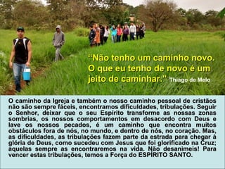 O caminho da Igreja e também o nosso caminho pessoal de cristãosO caminho da Igreja e também o nosso caminho pessoal de cristãos
não são sempre fáceis, encontramos dificuldades, tribulações. Seguirnão são sempre fáceis, encontramos dificuldades, tribulações. Seguir
o Senhor, deixar que o seu Espírito transforme as nossas zonaso Senhor, deixar que o seu Espírito transforme as nossas zonas
sombrias, os nossos comportamentos em desacordo com Deus esombrias, os nossos comportamentos em desacordo com Deus e
lave os nossos pecados, é um caminho que encontra muitoslave os nossos pecados, é um caminho que encontra muitos
obstáculos fora de nós, no mundo, e dentro de nós, no coração. Mas,obstáculos fora de nós, no mundo, e dentro de nós, no coração. Mas,
as dificuldades, as tribulações fazem parte da estrada para chegar àas dificuldades, as tribulações fazem parte da estrada para chegar à
glória de Deus, como sucedeu com Jesus que foi glorificado na Cruz;glória de Deus, como sucedeu com Jesus que foi glorificado na Cruz;
aquelas sempre as encontraremos na vida. Não desanimeis! Paraaquelas sempre as encontraremos na vida. Não desanimeis! Para
vencer estas tribulações, temos a Força do ESPÍRITO SANTO.vencer estas tribulações, temos a Força do ESPÍRITO SANTO.
““Não tenho um caminho novo.Não tenho um caminho novo.
O que eu tenho de novo é umO que eu tenho de novo é um
jeito de caminhar.”jeito de caminhar.” Thiago de Melo
 