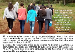 Ainda que os tenha chamado um a um, pessoalmente, formou com eles
uma comunidade, um grupo, “os Doze” (Mc 3,13-19) ao que se foram
unindo depois outros mais para formar a comunidade dos discípulos, dos
seguidores de Jesus (Lc 6,17).
E depois da ressurreição mais ainda, quando “o Senhor ia ajuntando à
comunidade dos discípulos milhares de outros que deviam ser salvos” (cf.
At 2,47). É muito claro que sem comunidade não há como viver nesta
nova família fundada por Jesus.
Não ande atrás deNão ande atrás de
mim, talvez eu nãomim, talvez eu não
saiba liderar.saiba liderar.
Não ande na minhaNão ande na minha
frente, talvez eu nãofrente, talvez eu não
queira segui-lo.queira segui-lo.
Ande ao meu lado,Ande ao meu lado,
para podermospara podermos
caminhar juntos.caminhar juntos.
(Provérbio Ute)(Provérbio Ute)
 