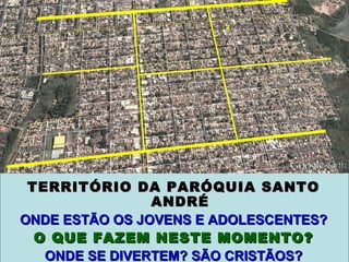 TERRITÓRIO DA PARÓQUIA SANTOTERRITÓRIO DA PARÓQUIA SANTO
ANDRÉANDRÉ
ONDE ESTÃO OS JOVENS E ADOLESCENTES?ONDE ESTÃO OS JOVENS E ADOLESCENTES?
O QUE FAZEM NESTE MOMENTO?O QUE FAZEM NESTE MOMENTO?
ONDE SE DIVERTEM? SÃO CRISTÃOS?ONDE SE DIVERTEM? SÃO CRISTÃOS?
 