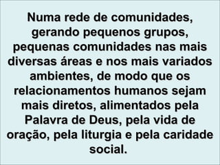 Numa rede de comunidades,Numa rede de comunidades,
gerando pequenos grupos,gerando pequenos grupos,
pequenas comunidades nas maispequenas comunidades nas mais
diversas áreas e nos mais variadosdiversas áreas e nos mais variados
ambientes, de modo que osambientes, de modo que os
relacionamentos humanos sejamrelacionamentos humanos sejam
mais diretos, alimentados pelamais diretos, alimentados pela
Palavra de Deus, pela vida dePalavra de Deus, pela vida de
oração, pela liturgia e pela caridadeoração, pela liturgia e pela caridade
social.social.
 