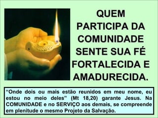 QUEMQUEM
PARTICIPA DAPARTICIPA DA
COMUNIDADECOMUNIDADE
SENTE SUA FÉSENTE SUA FÉ
FORTALECIDA EFORTALECIDA E
AMADURECIDA.AMADURECIDA.
“Onde dois ou mais estão reunidos em meu nome, eu
estou no meio deles” (Mt 18,20) garante Jesus. Na
COMUNIDADE e no SERVIÇO aos demais, se compreende
em plenitude o mesmo Projeto da Salvação.
 