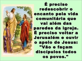 É precisoÉ preciso
redescobrir oredescobrir o
encanto pela vidaencanto pela vida
comunitária quecomunitária que
vai além dasvai além das
paredes da igreja.paredes da igreja.
É preciso voltar aÉ preciso voltar a
Jerusalém e ouvirJerusalém e ouvir
o apelo de Jesus:o apelo de Jesus:
"Vão e façam"Vão e façam
discípulos todosdiscípulos todos
os povos."os povos."
 
