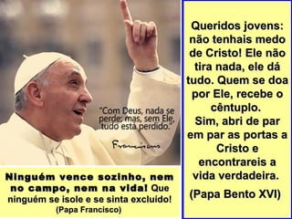 Queridos jovens:Queridos jovens:
não tenhais medonão tenhais medo
de Cristo! Ele nãode Cristo! Ele não
tira nada, ele dátira nada, ele dá
tudo. Quem se doatudo. Quem se doa
por Ele, recebe opor Ele, recebe o
cêntuplo.cêntuplo.
Sim, abri de parSim, abri de par
em par as portas aem par as portas a
Cristo eCristo e
encontrareis aencontrareis a
vida verdadeira.vida verdadeira.
(Papa Bento XVI)(Papa Bento XVI)
Ninguém vence sozinho, nemNinguém vence sozinho, nem
no campo, nem na vida!no campo, nem na vida! QueQue
ninguém se isole e se sinta excluído!ninguém se isole e se sinta excluído!
(Papa Francisco)(Papa Francisco)
 
