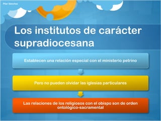 Los institutos de carácter
supradiocesana
Establecen una relación especial con el ministerio petrino
Pero no pueden olvidar las iglesias particulares
Las relaciones de los religiosos con el obispo son de orden
ontológico-sacramental
Pilar Sánchez
 